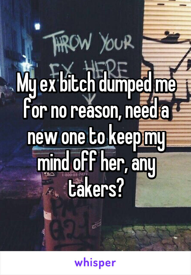 My ex bitch dumped me for no reason, need a new one to keep my mind off her, any takers?