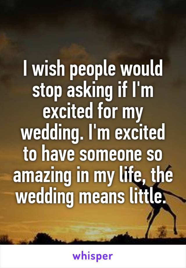 I wish people would stop asking if I'm excited for my wedding. I'm excited to have someone so amazing in my life, the wedding means little. 