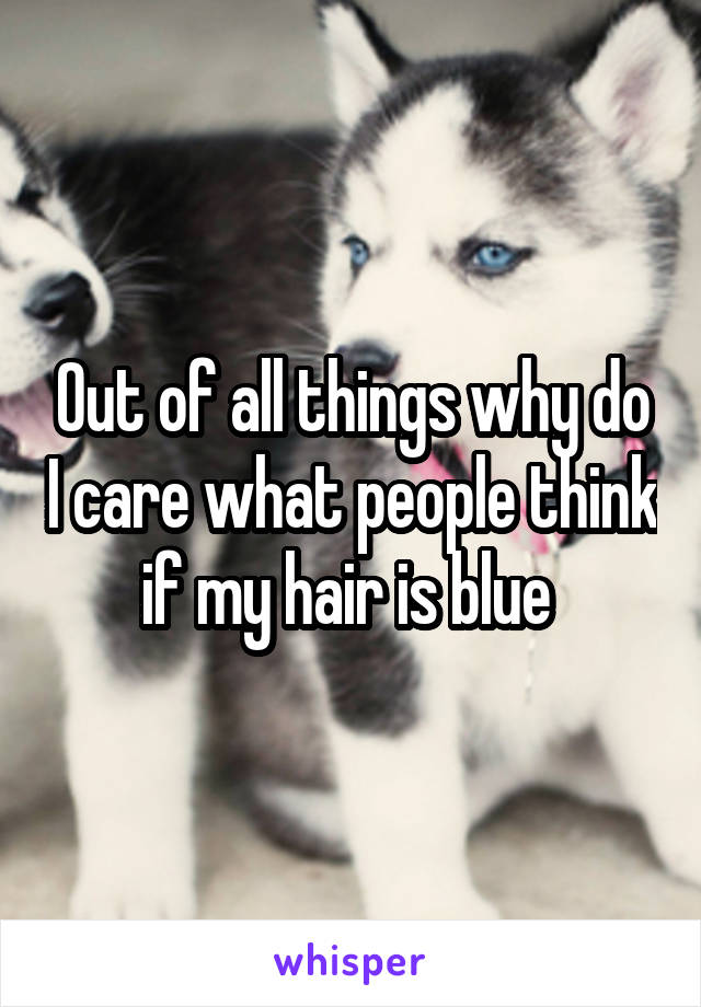 Out of all things why do I care what people think if my hair is blue 