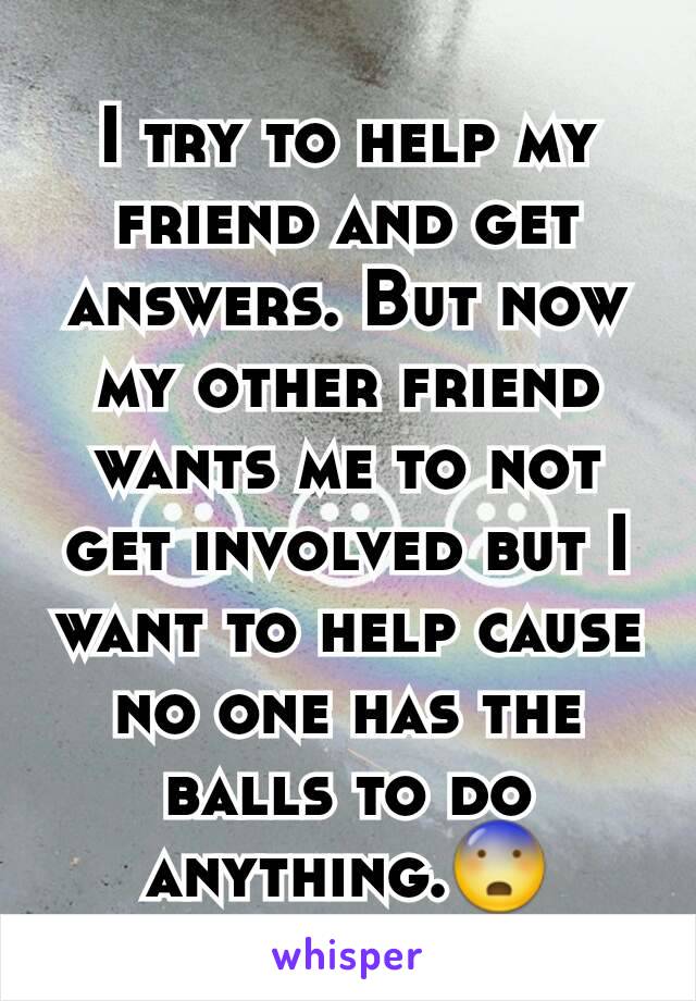 I try to help my friend and get answers. But now my other friend wants me to not get involved but I want to help cause no one has the balls to do anything.😨