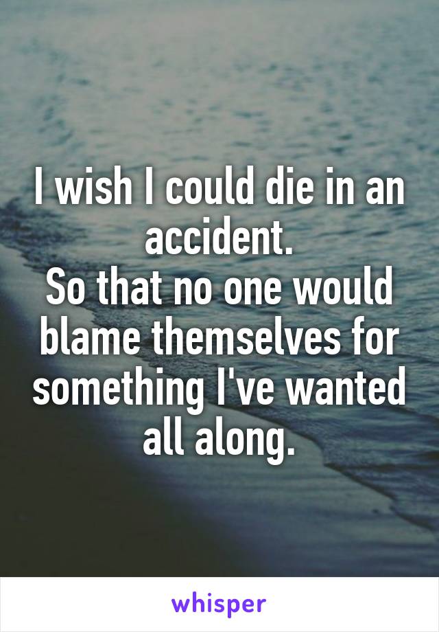 I wish I could die in an accident.
So that no one would blame themselves for something I've wanted all along.