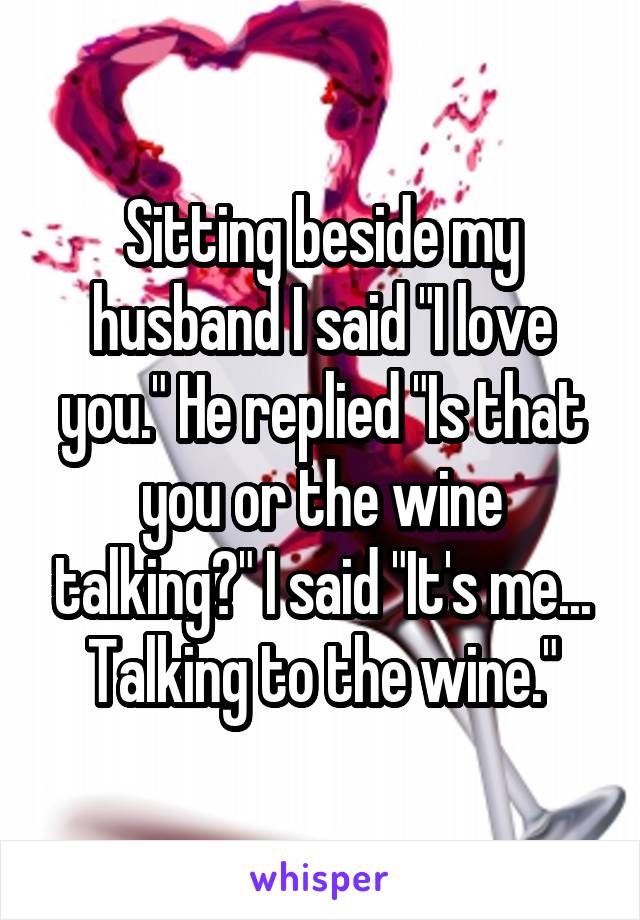 Sitting beside my husband I said "I love you." He replied "Is that you or the wine talking?" I said "It's me... Talking to the wine."