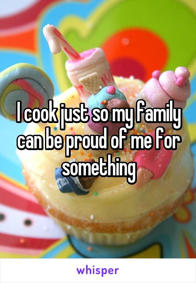 I cook just so my family can be proud of me for something