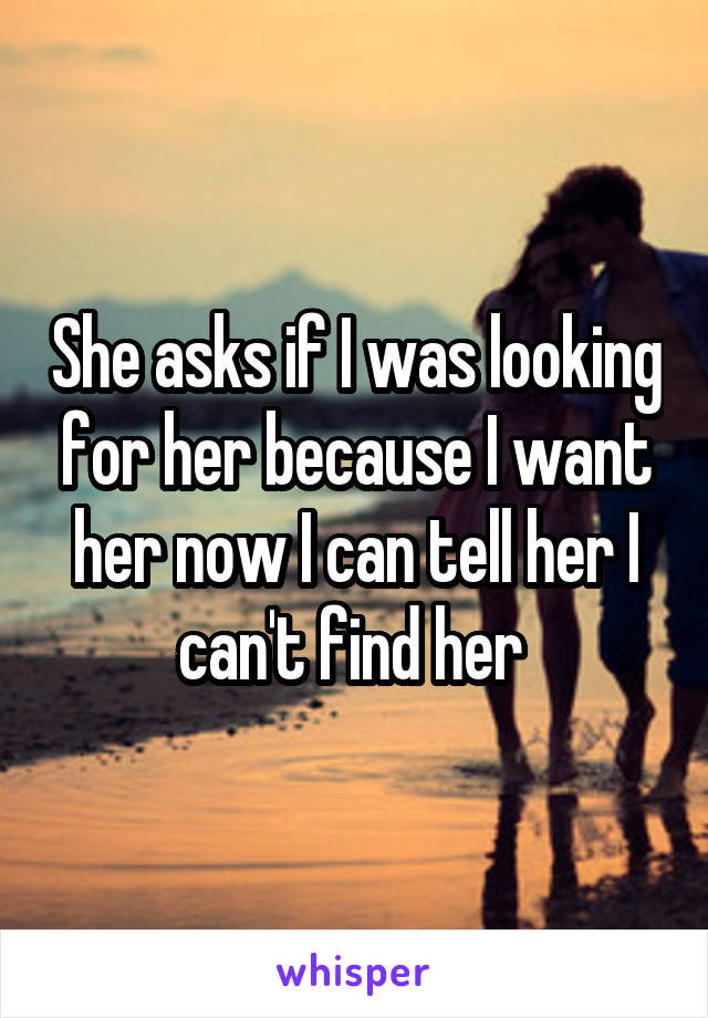 She asks if I was looking for her because I want her now I can tell her I can't find her 
