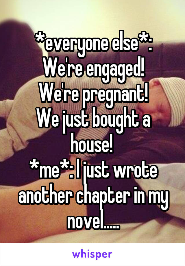 *everyone else*:
We're engaged!
We're pregnant!
We just bought a house! 
*me*: I just wrote another chapter in my novel.....
