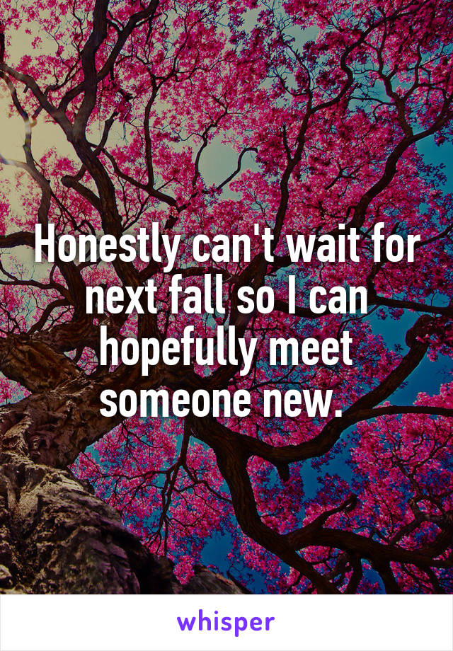 Honestly can't wait for next fall so I can hopefully meet someone new. 