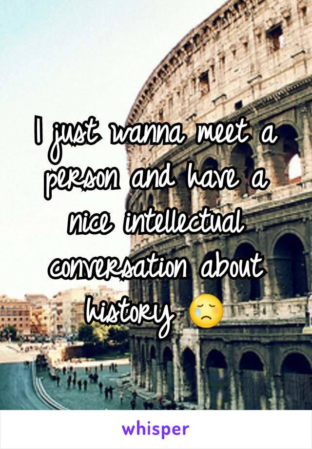 I just wanna meet a person and have a nice intellectual conversation about history 😢