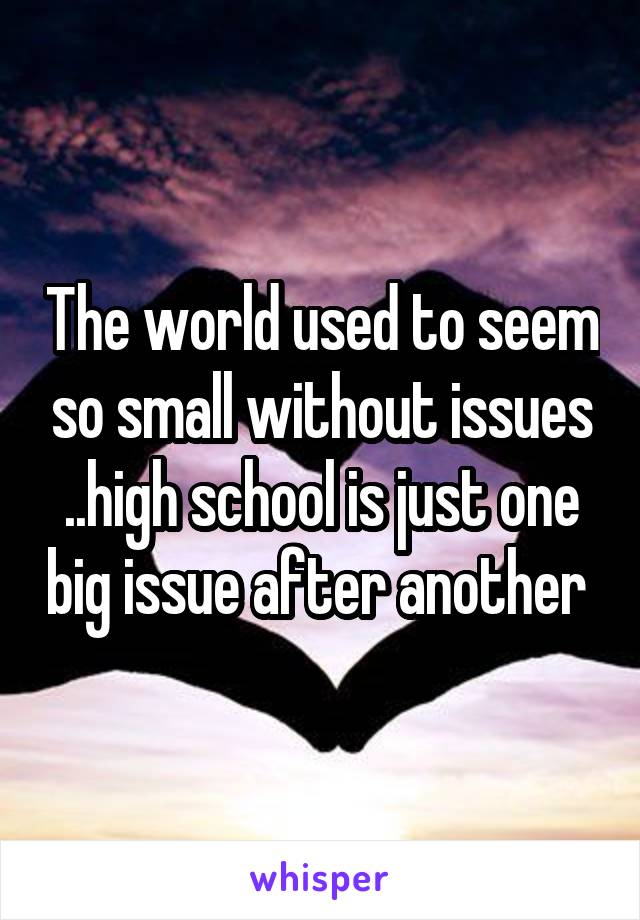 The world used to seem so small without issues ..high school is just one big issue after another 
