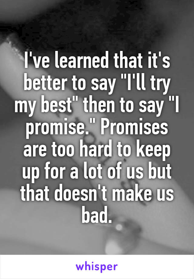 I've learned that it's better to say "I'll try my best" then to say "I promise." Promises are too hard to keep up for a lot of us but that doesn't make us bad.