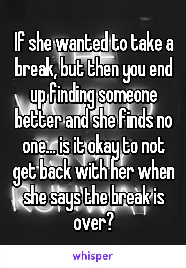If she wanted to take a break, but then you end up finding someone better and she finds no one... is it okay to not get back with her when she says the break is over?