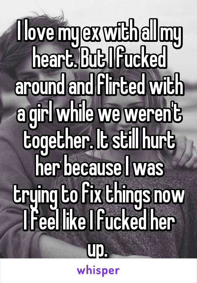 I love my ex with all my heart. But I fucked around and flirted with a girl while we weren't together. It still hurt her because I was trying to fix things now I feel like I fucked her up. 