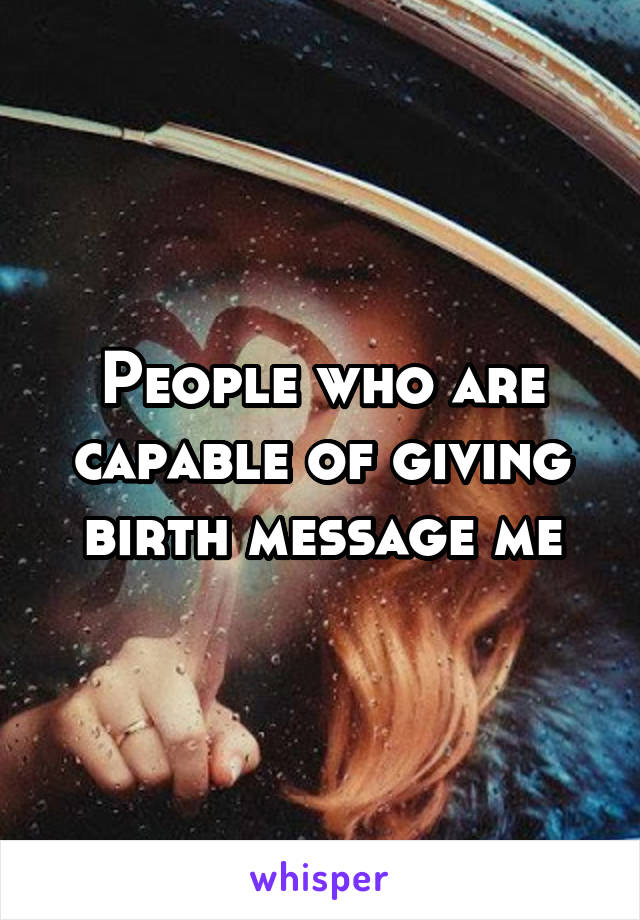People who are capable of giving birth message me
