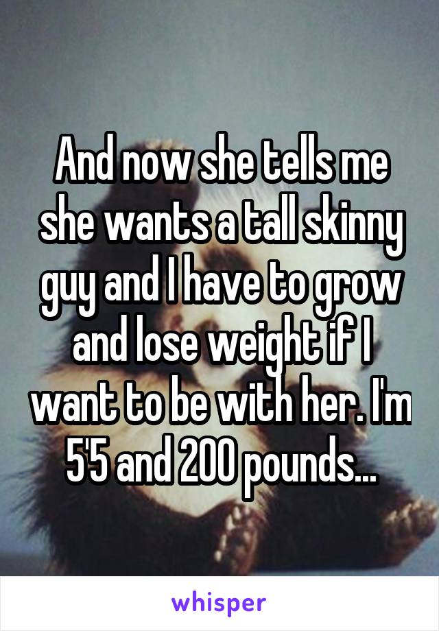 And now she tells me she wants a tall skinny guy and I have to grow and lose weight if I want to be with her. I'm 5'5 and 200 pounds...