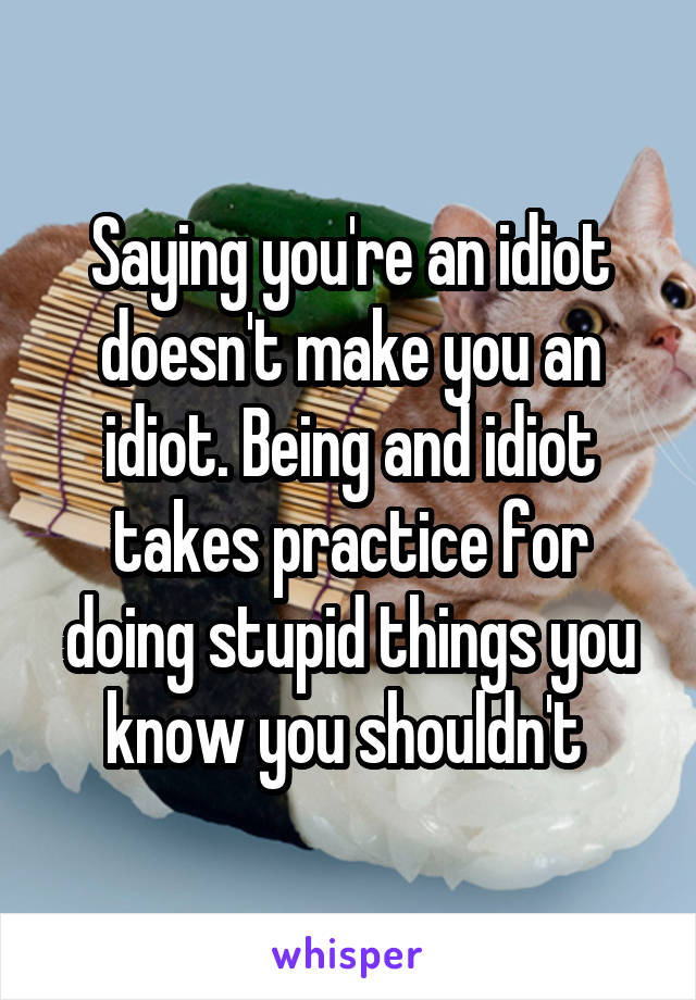 Saying you're an idiot doesn't make you an idiot. Being and idiot takes practice for doing stupid things you know you shouldn't 