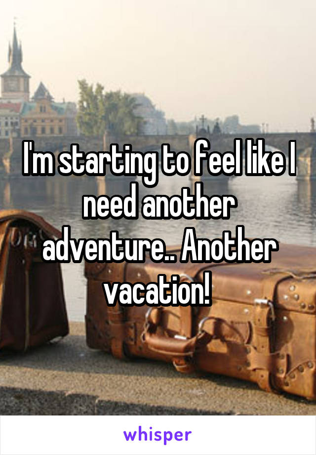 I'm starting to feel like I need another adventure.. Another vacation! 