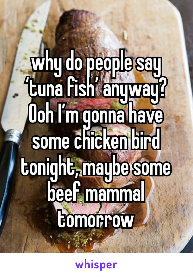 why do people say ‘tuna fish’ anyway? Ooh I’m gonna have some chicken bird tonight, maybe some beef mammal tomorrow