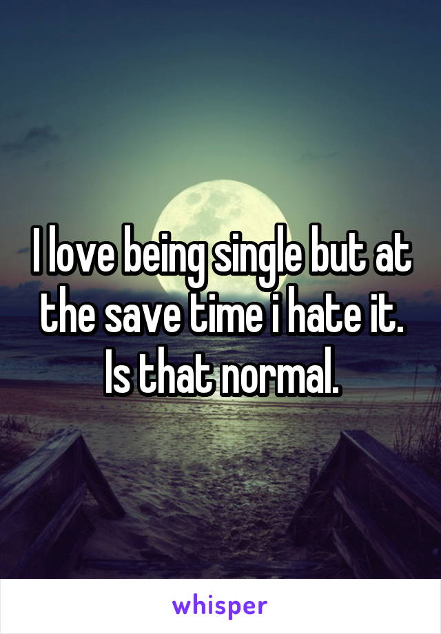 I love being single but at the save time i hate it. Is that normal.