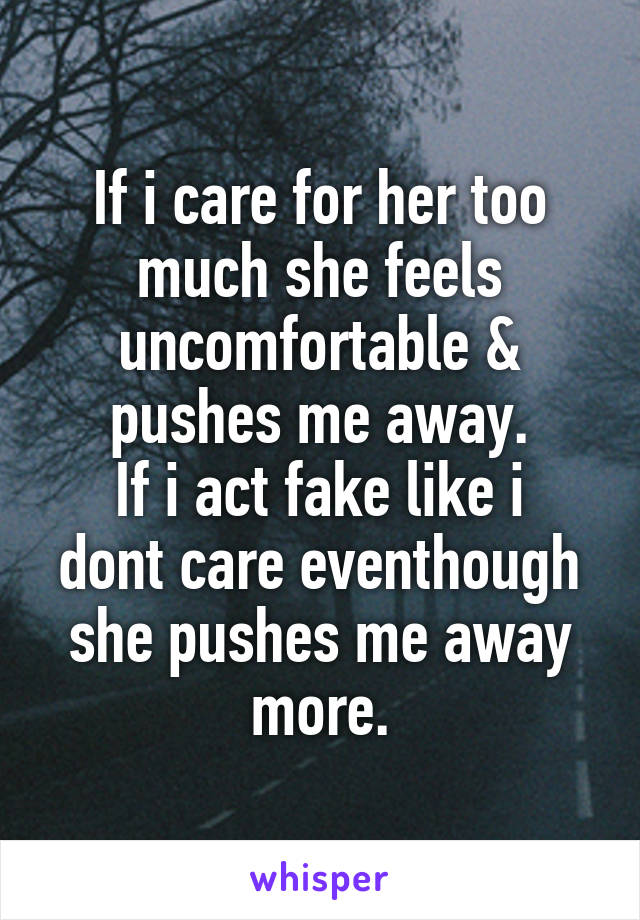 If i care for her too much she feels uncomfortable & pushes me away.
If i act fake like i dont care eventhough she pushes me away more.
