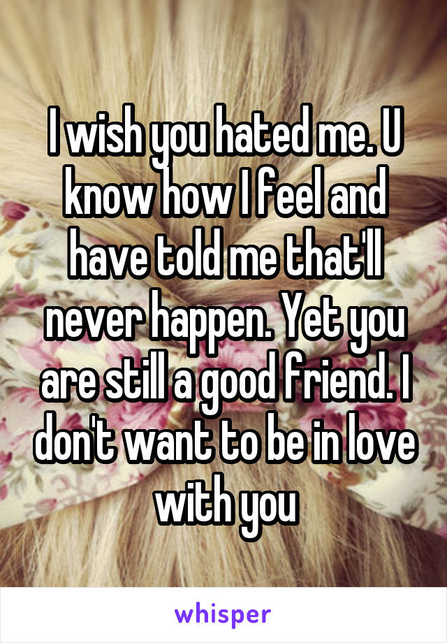 I wish you hated me. U know how I feel and have told me that'll never happen. Yet you are still a good friend. I don't want to be in love with you