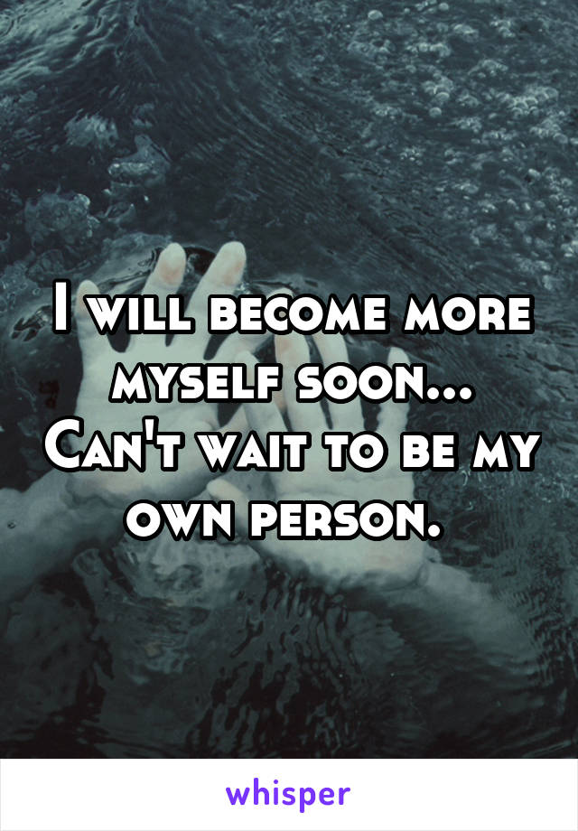 I will become more myself soon... Can't wait to be my own person. 