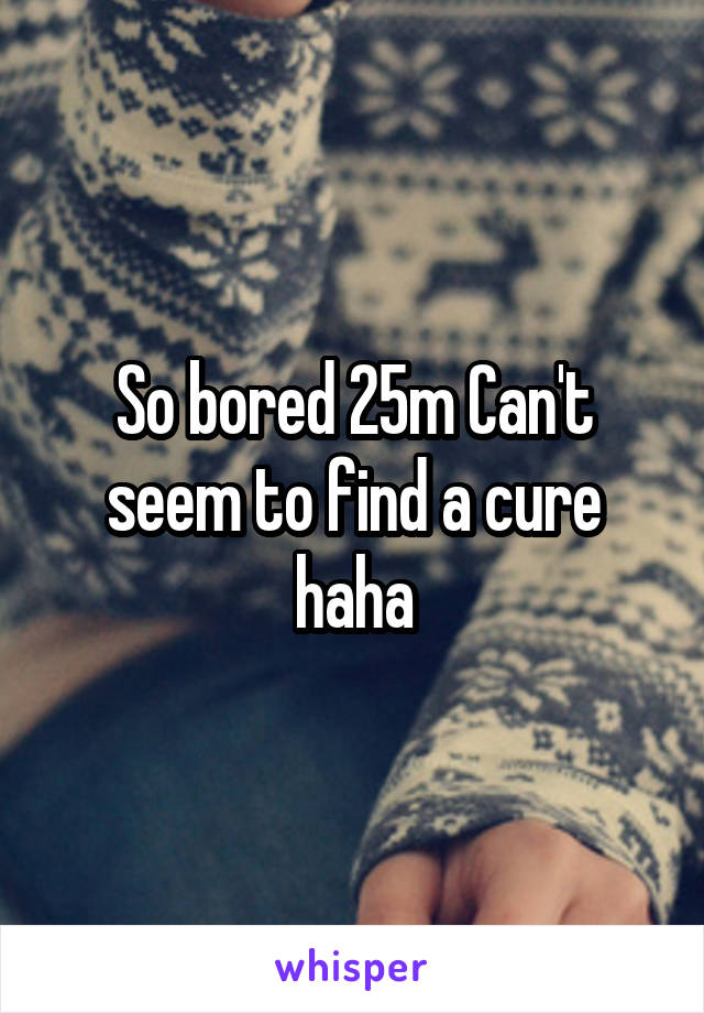 So bored 25m Can't seem to find a cure haha