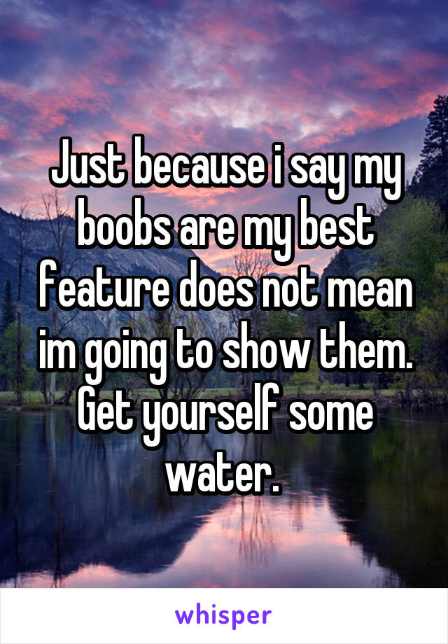 Just because i say my boobs are my best feature does not mean im going to show them. Get yourself some water. 