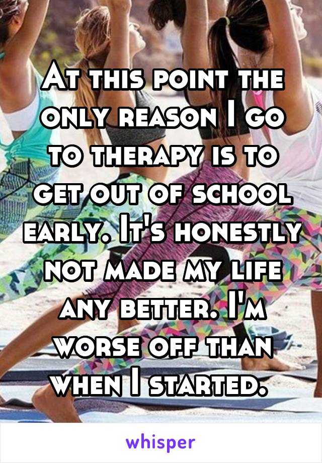 At this point the only reason I go to therapy is to get out of school early. It's honestly not made my life any better. I'm worse off than when I started. 