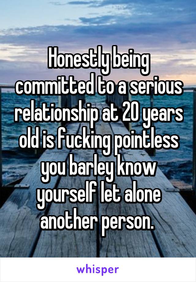 Honestly being committed to a serious relationship at 20 years old is fucking pointless you barley know yourself let alone another person. 