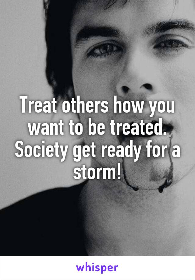Treat others how you want to be treated. Society get ready for a storm!