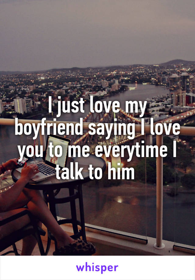 I just love my boyfriend saying I love you to me everytime I talk to him 