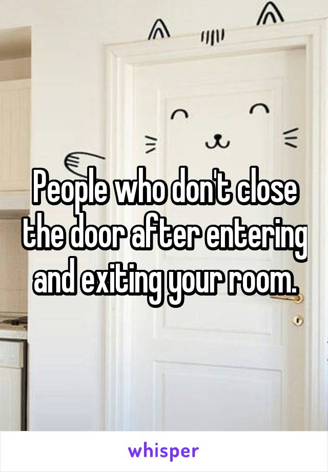People who don't close the door after entering and exiting your room.