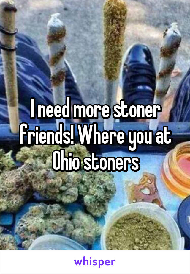 I need more stoner friends! Where you at Ohio stoners