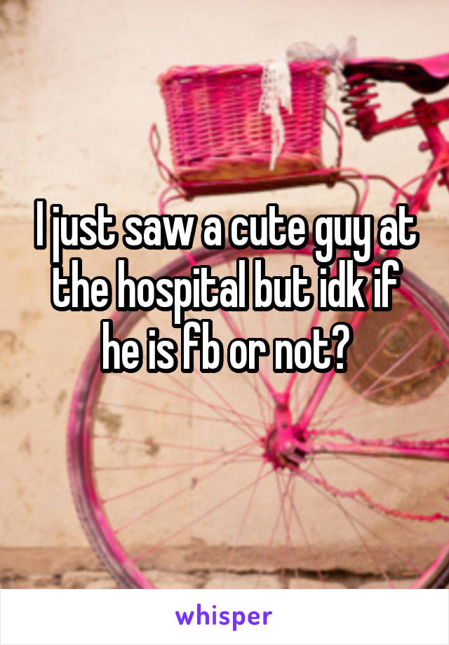 I just saw a cute guy at the hospital but idk if he is fb or not?
