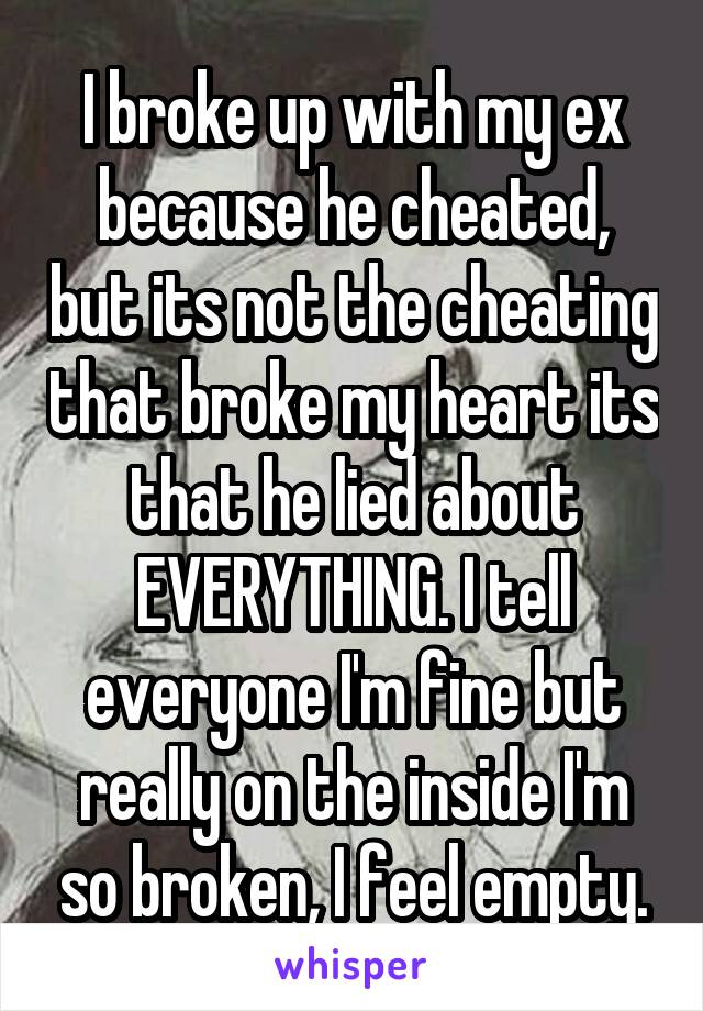 I broke up with my ex because he cheated, but its not the cheating that broke my heart its that he lied about EVERYTHING. I tell everyone I'm fine but really on the inside I'm so broken, I feel empty.