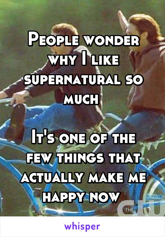People wonder why I like supernatural so much 

It's one of the few things that actually make me happy now 