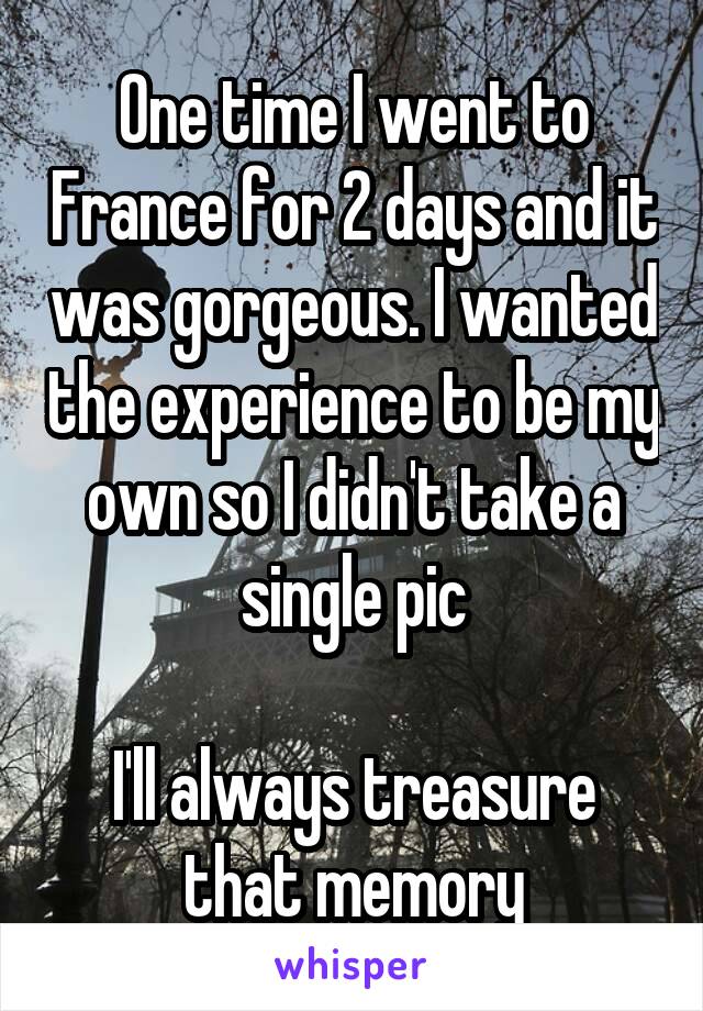 One time I went to France for 2 days and it was gorgeous. I wanted the experience to be my own so I didn't take a single pic

I'll always treasure that memory