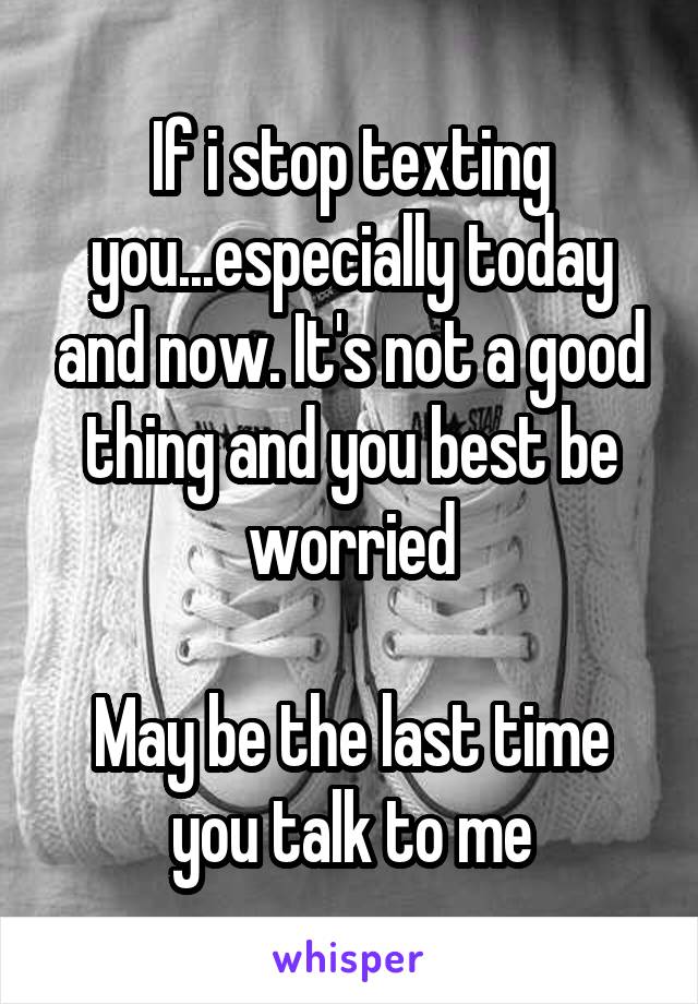 If i stop texting you...especially today and now. It's not a good thing and you best be worried

May be the last time you talk to me