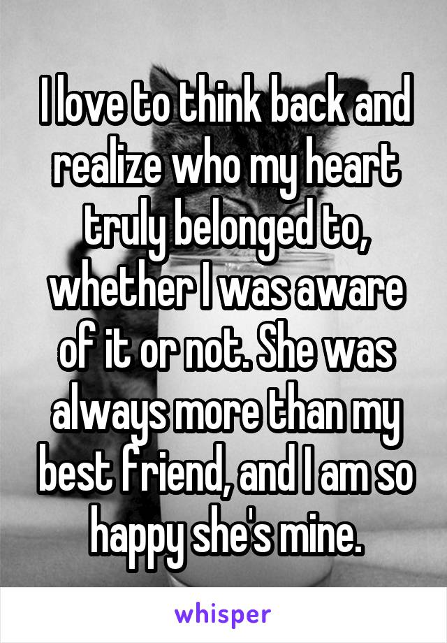 I love to think back and realize who my heart truly belonged to, whether I was aware of it or not. She was always more than my best friend, and I am so happy she's mine.