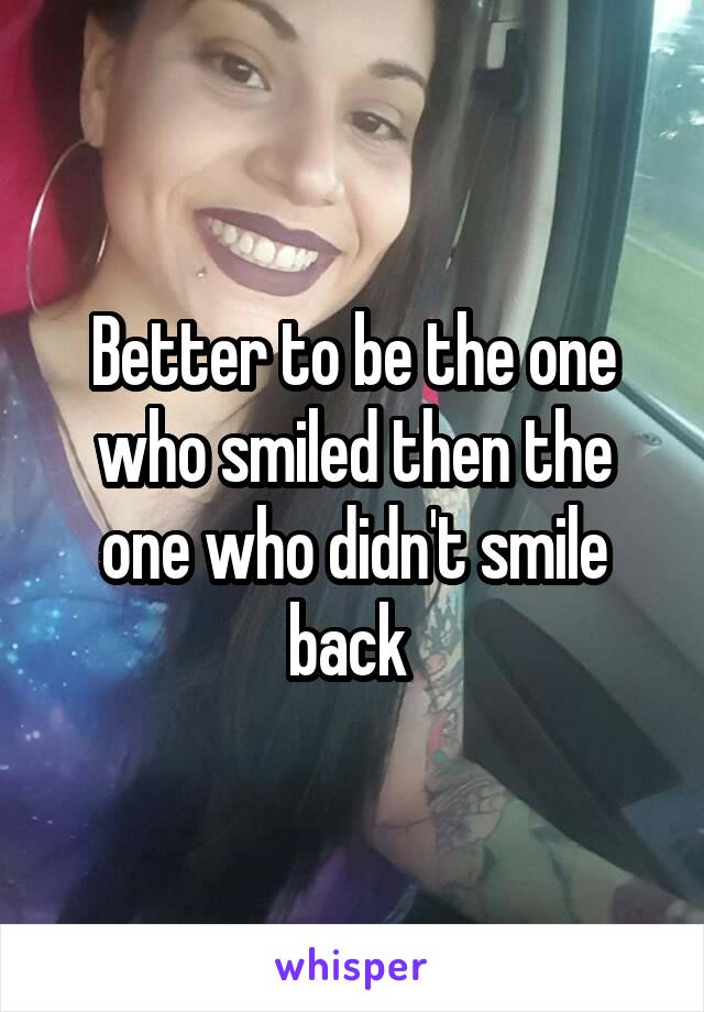 Better to be the one who smiled then the one who didn't smile back 