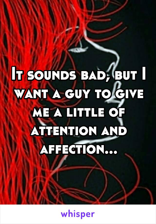 It sounds bad, but I want a guy to give me a little of attention and affection...