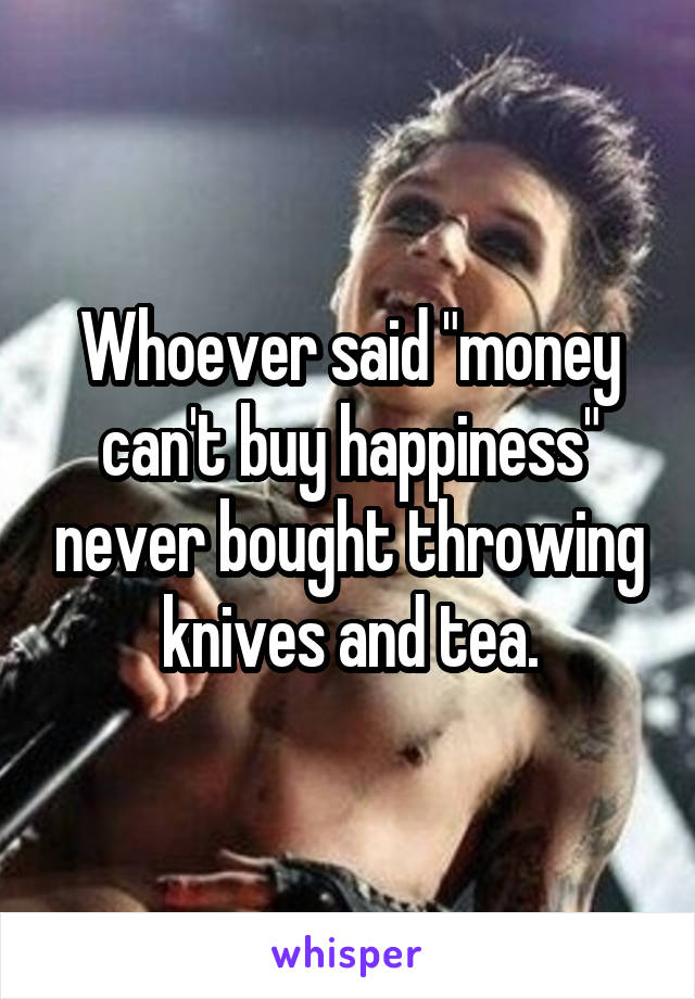 Whoever said "money can't buy happiness" never bought throwing knives and tea.
