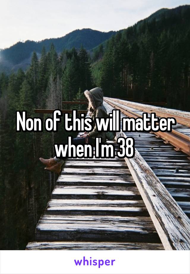 Non of this will matter when I'm 38 