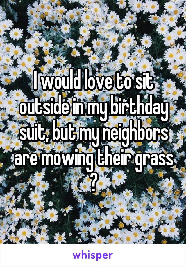 I would love to sit outside in my birthday suit, but my neighbors are mowing their grass 😔