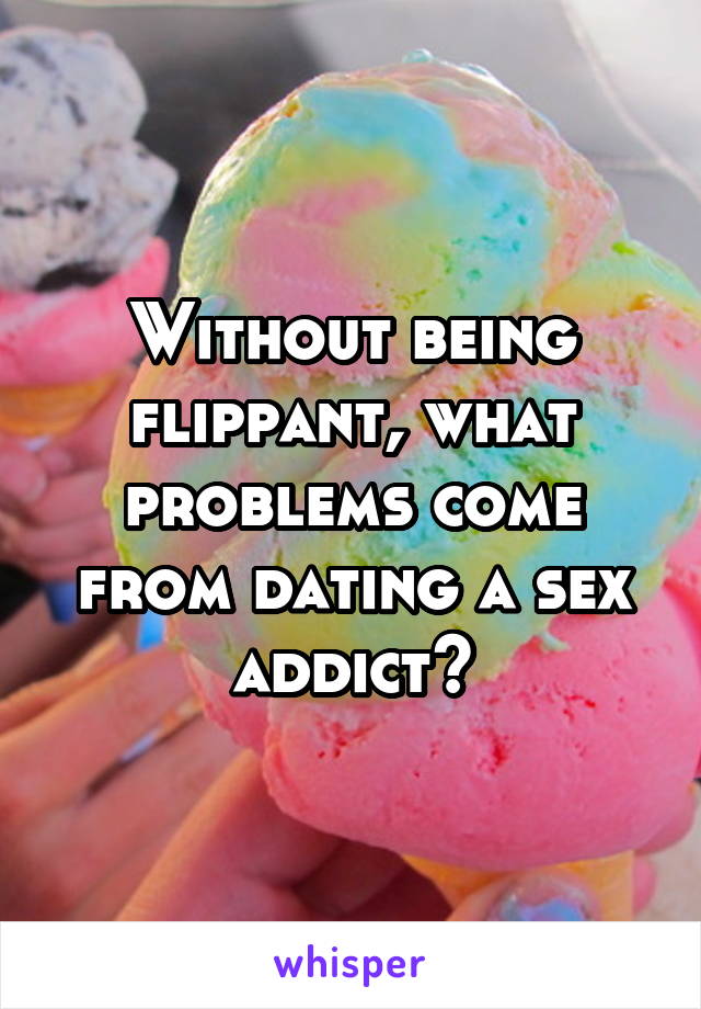 Without being flippant, what problems come from dating a sex addict?