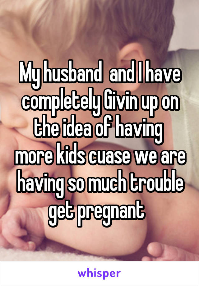 My husband  and I have completely Givin up on the idea of having  more kids cuase we are having so much trouble get pregnant  