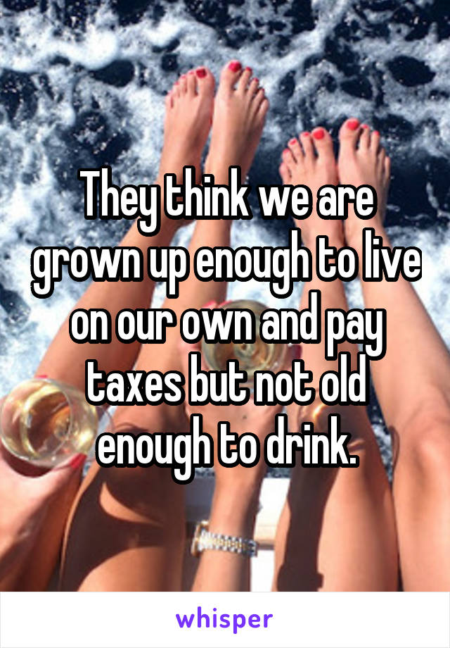 They think we are grown up enough to live on our own and pay taxes but not old enough to drink.