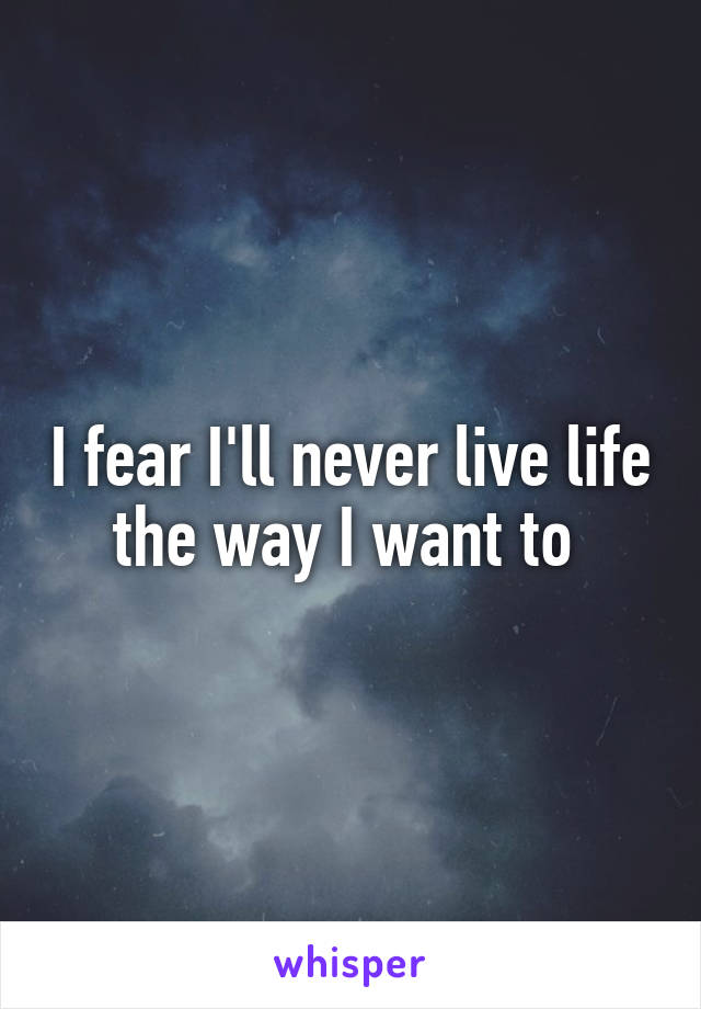 I fear I'll never live life the way I want to 