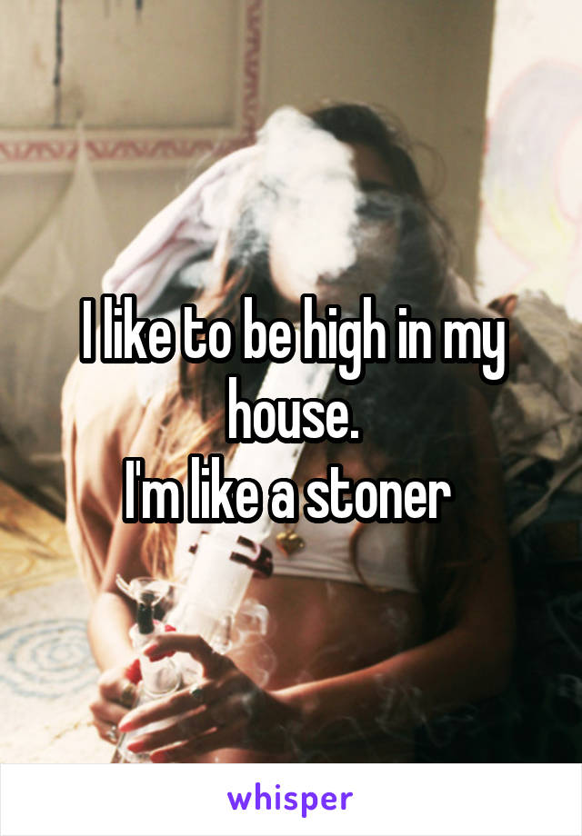 I like to be high in my house.
I'm like a stoner 