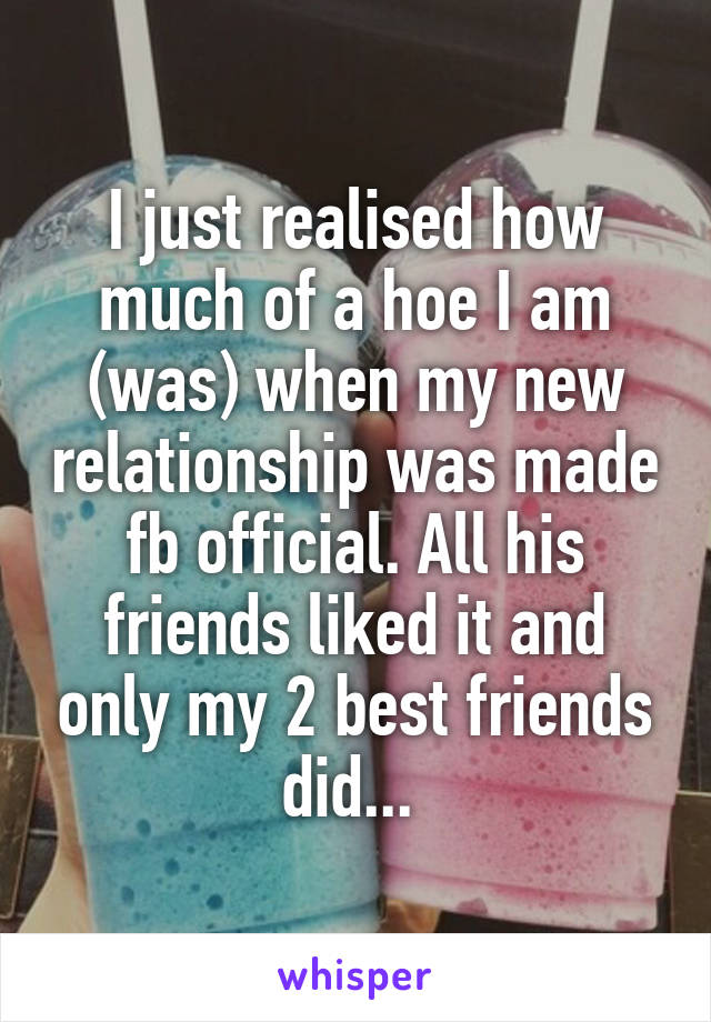 I just realised how much of a hoe I am (was) when my new relationship was made fb official. All his friends liked it and only my 2 best friends did... 