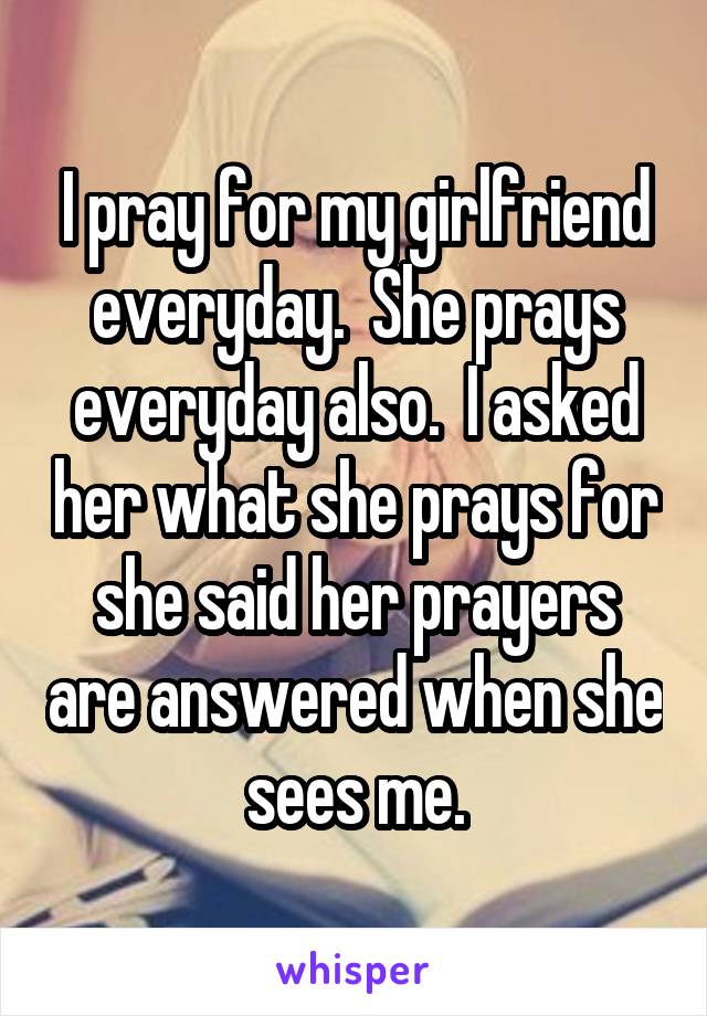 I pray for my girlfriend everyday.  She prays everyday also.  I asked her what she prays for she said her prayers are answered when she sees me.